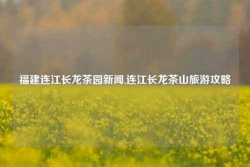 福建连江长龙茶园新闻,连江长龙茶山旅游攻略