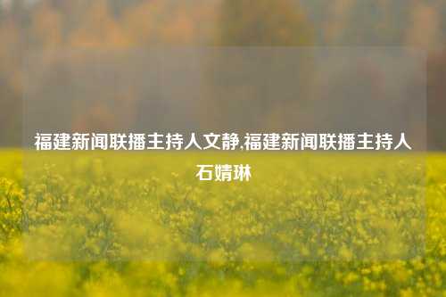 福建新闻联播主持人文静,福建新闻联播主持人石婧琳