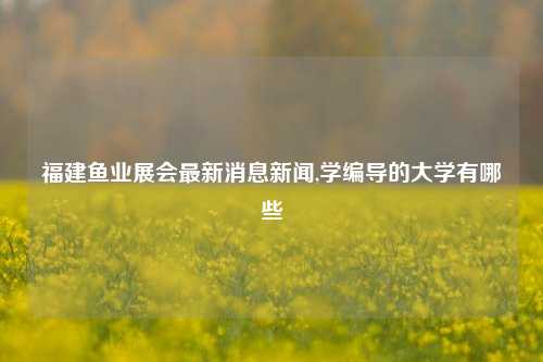 福建鱼业展会最新消息新闻,学编导的大学有哪些