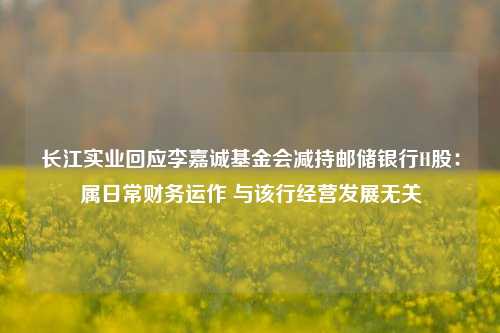 长江实业回应李嘉诚基金会减持邮储银行H股：属日常财务运作 与该行经营发展无关