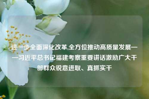 进一步全面深化改革,全方位推动高质量发展——习近平总书记福建考察重要讲话激励广大干部群众锐意进取、真抓实干