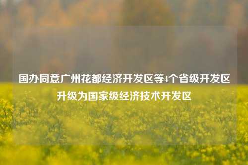 国办同意广州花都经济开发区等4个省级开发区升级为国家级经济技术开发区