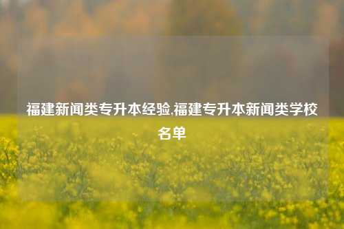 福建新闻类专升本经验,福建专升本新闻类学校名单