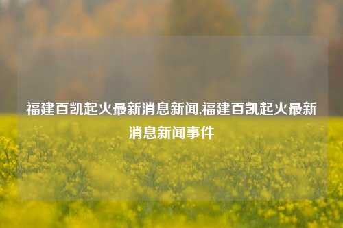 福建百凯起火最新消息新闻,福建百凯起火最新消息新闻事件