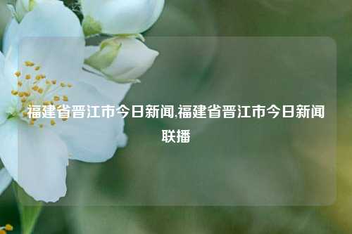 福建省晋江市今日新闻,福建省晋江市今日新闻联播