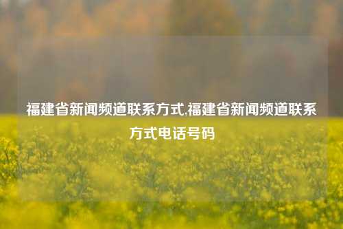 福建省新闻频道联系方式,福建省新闻频道联系方式电话号码