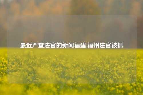 最近严查法官的新闻福建,福州法官被抓