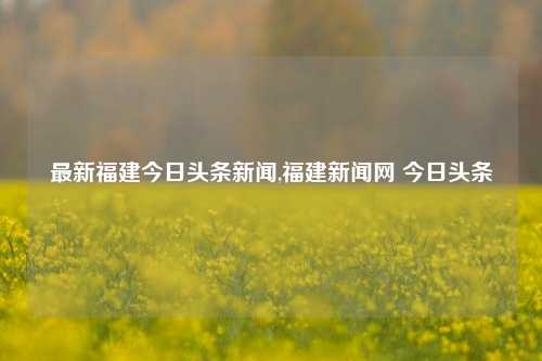 最新福建今日头条新闻,福建新闻网 今日头条