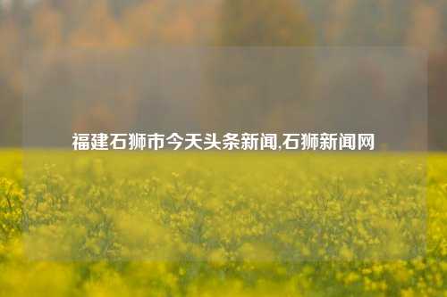 福建石狮市今天头条新闻,石狮新闻网