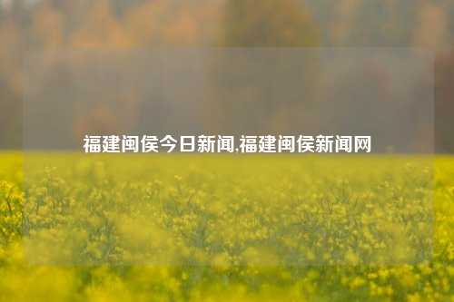 福建闽侯今日新闻,福建闽侯新闻网