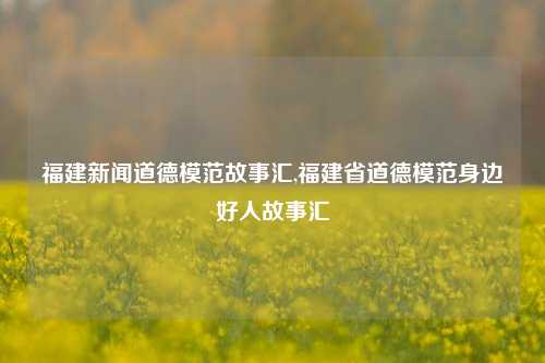 福建新闻道德模范故事汇,福建省道德模范身边好人故事汇