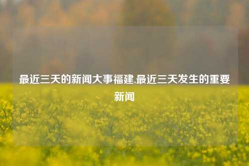 最近三天的新闻大事福建,最近三天发生的重要新闻