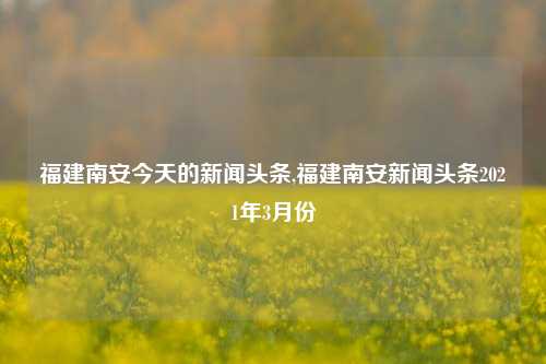 福建南安今天的新闻头条,福建南安新闻头条2021年3月份