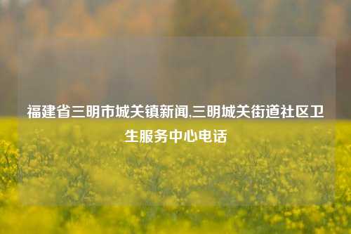 福建省三明市城关镇新闻,三明城关街道社区卫生服务中心电话