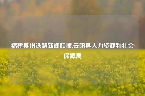 福建泉州铁路新闻联播,云阳县人力资源和社会保障局