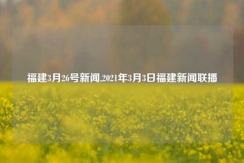 福建3月26号新闻,2021年3月3日福建新闻联播