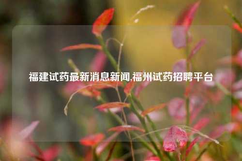 福建试药最新消息新闻,福州试药招聘平台