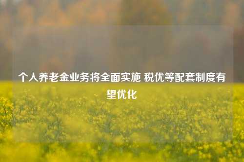 个人养老金业务将全面实施 税优等配套制度有望优化