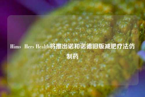 Hims  Hers Health将推出诺和诺德旧版减肥疗法仿制药