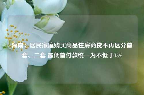 海南：居民家庭购买商品住房商贷不再区分首套、二套 最低首付款统一为不低于15%