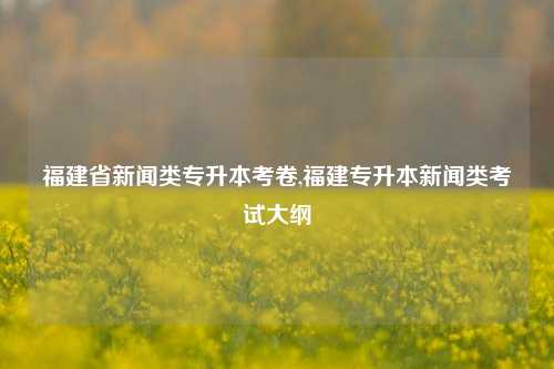 福建省新闻类专升本考卷,福建专升本新闻类考试大纲