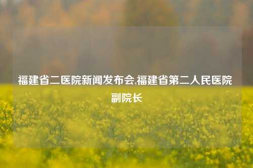 福建省二医院新闻发布会,福建省第二人民医院 副院长