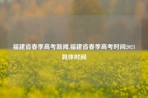 福建省春季高考新闻,福建省春季高考时间2021具体时间