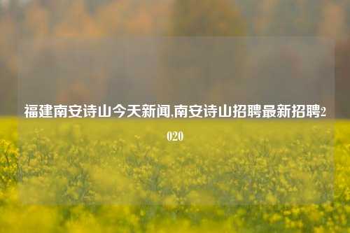 福建南安诗山今天新闻,南安诗山招聘最新招聘2020