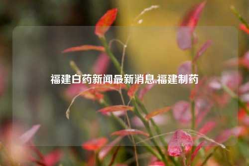 福建白药新闻最新消息,福建制药