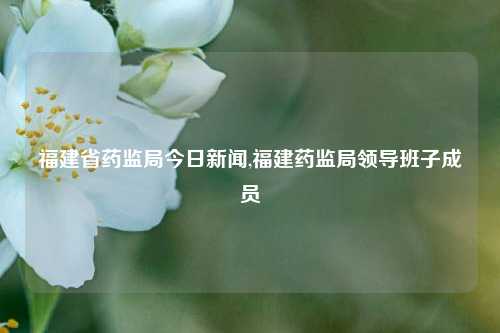 福建省药监局今日新闻,福建药监局领导班子成员