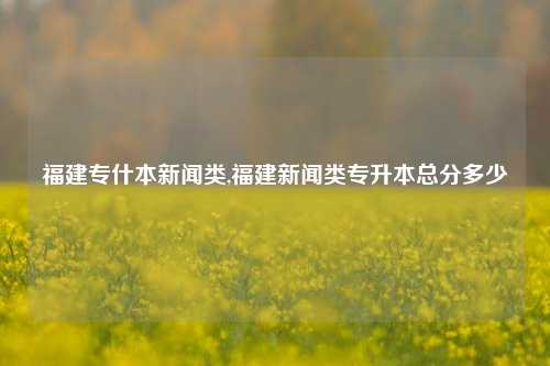 福建专什本新闻类,福建新闻类专升本总分多少