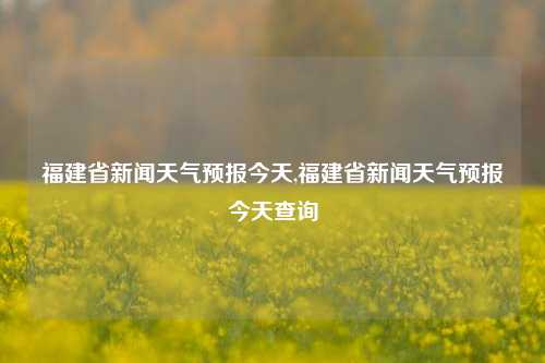 福建省新闻天气预报今天,福建省新闻天气预报今天查询