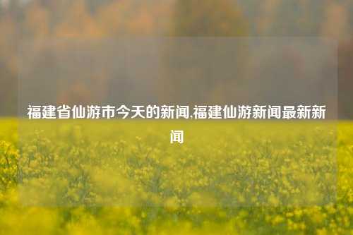 福建省仙游市今天的新闻,福建仙游新闻最新新闻