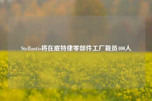 Stellantis将在底特律零部件工厂裁员400人