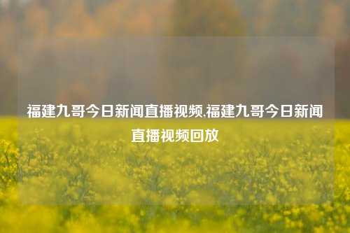 福建九哥今日新闻直播视频,福建九哥今日新闻直播视频回放