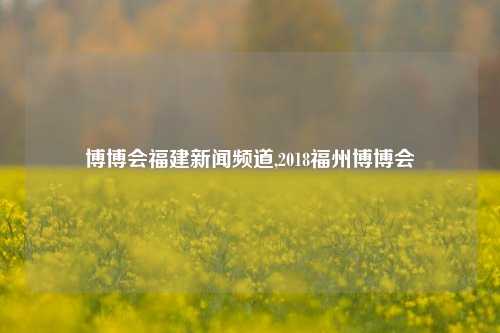 博博会福建新闻频道,2018福州博博会