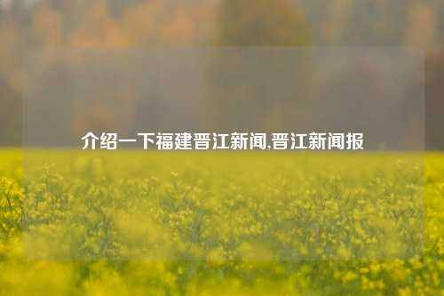 介绍一下福建晋江新闻,晋江新闻报