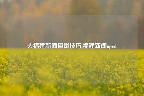 去福建新闻摄影技巧,福建新闻oped