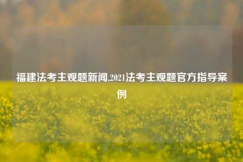 福建法考主观题新闻,2021法考主观题官方指导案例