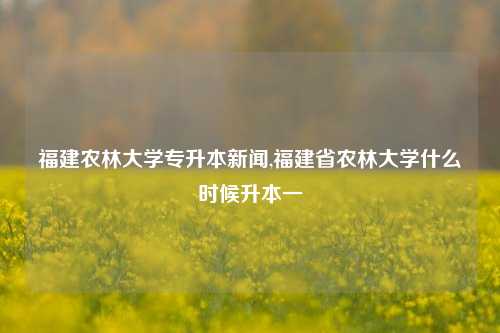 福建农林大学专升本新闻,福建省农林大学什么时候升本一