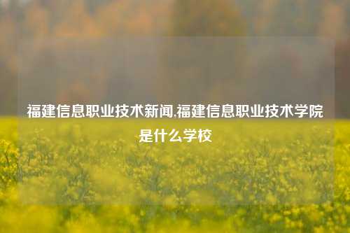 福建信息职业技术新闻,福建信息职业技术学院是什么学校