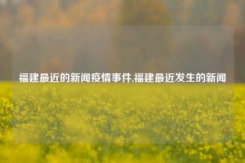 福建最近的新闻疫情事件,福建最近发生的新闻