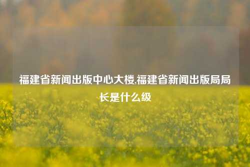 福建省新闻出版中心大楼,福建省新闻出版局局长是什么级