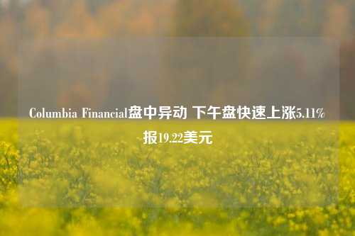 Columbia Financial盘中异动 下午盘快速上涨5.11%报19.22美元