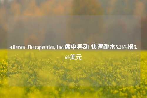 Aileron Therapeutics, Inc.盘中异动 快速跳水5.26%报3.60美元