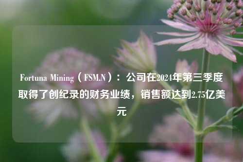 Fortuna Mining（FSM.N）：公司在2024年第三季度取得了创纪录的财务业绩，销售额达到2.75亿美元