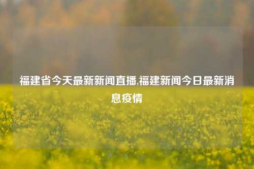 福建省今天最新新闻直播,福建新闻今日最新消息疫情