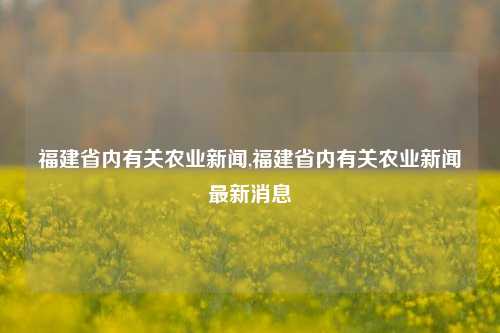 福建省内有关农业新闻,福建省内有关农业新闻最新消息