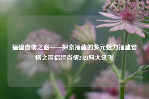 福建省情之窗——探索福建的多元魅力福建省情之窗福建省情2021科大讯飞