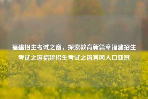 福建招生考试之窗，探索教育新篇章福建招生考试之窗福建招生考试之窗官网入口亚冠